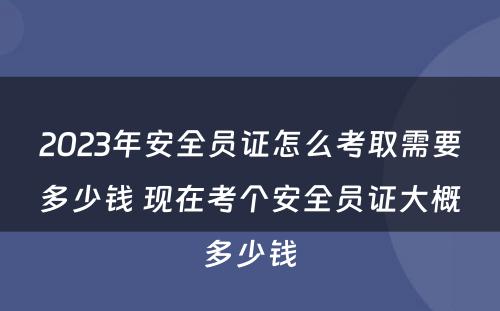 2023年安全员证怎么考取需要多少钱 现在考个安全员证大概多少钱