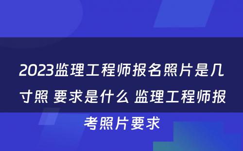 2023监理工程师报名照片是几寸照 要求是什么 监理工程师报考照片要求