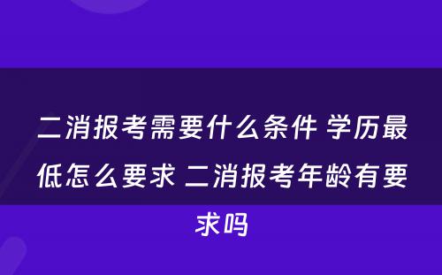 二消报考需要什么条件 学历最低怎么要求 二消报考年龄有要求吗