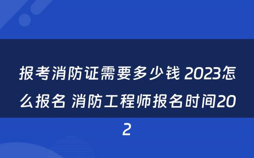 报考消防证需要多少钱 2023怎么报名 消防工程师报名时间202