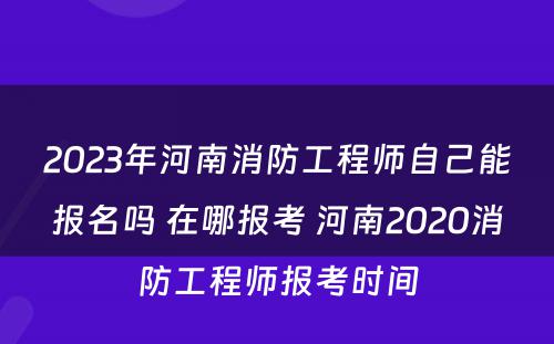 2023年河南消防工程师自己能报名吗 在哪报考 河南2020消防工程师报考时间