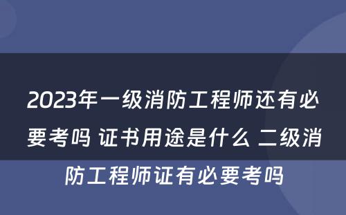 2023年一级消防工程师还有必要考吗 证书用途是什么 二级消防工程师证有必要考吗