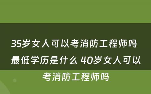 35岁女人可以考消防工程师吗 最低学历是什么 40岁女人可以考消防工程师吗