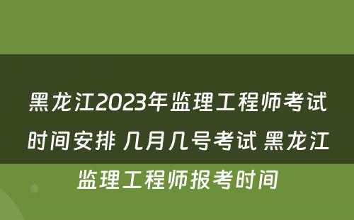 黑龙江2023年监理工程师考试时间安排 几月几号考试 黑龙江监理工程师报考时间