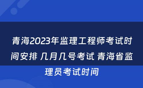 青海2023年监理工程师考试时间安排 几月几号考试 青海省监理员考试时间