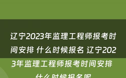 辽宁2023年监理工程师报考时间安排 什么时候报名 辽宁2023年监理工程师报考时间安排 什么时候报名呢