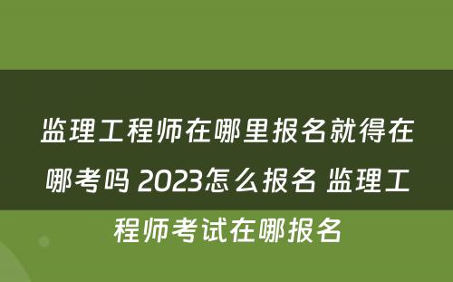 监理工程师在哪里报名就得在哪考吗 2023怎么报名 监理工程师考试在哪报名