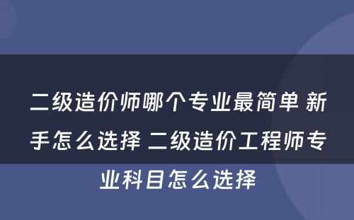 二级造价师哪个专业最简单 新手怎么选择 二级造价工程师专业科目怎么选择