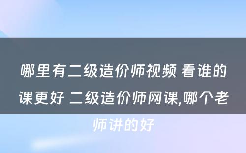 哪里有二级造价师视频 看谁的课更好 二级造价师网课,哪个老师讲的好