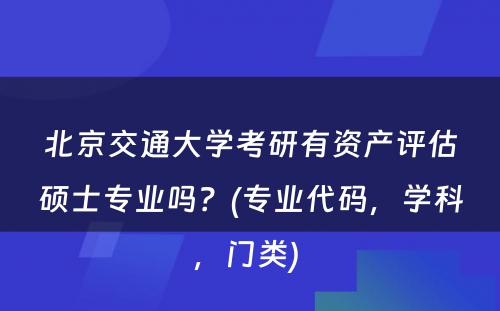 北京交通大学考研有资产评估硕士专业吗？(专业代码，学科，门类) 