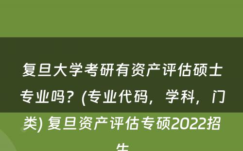 复旦大学考研有资产评估硕士专业吗？(专业代码，学科，门类) 复旦资产评估专硕2022招生