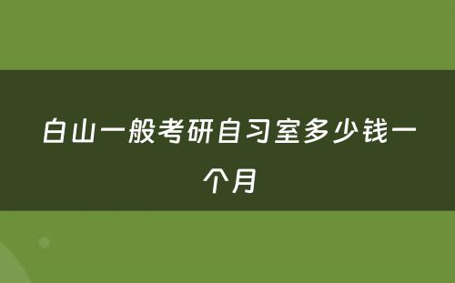 白山一般考研自习室多少钱一个月
