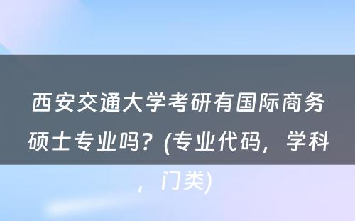 西安交通大学考研有国际商务硕士专业吗？(专业代码，学科，门类) 