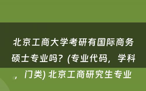 北京工商大学考研有国际商务硕士专业吗？(专业代码，学科，门类) 北京工商研究生专业