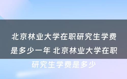 北京林业大学在职研究生学费是多少一年 北京林业大学在职研究生学费是多少