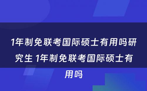 1年制免联考国际硕士有用吗研究生 1年制免联考国际硕士有用吗