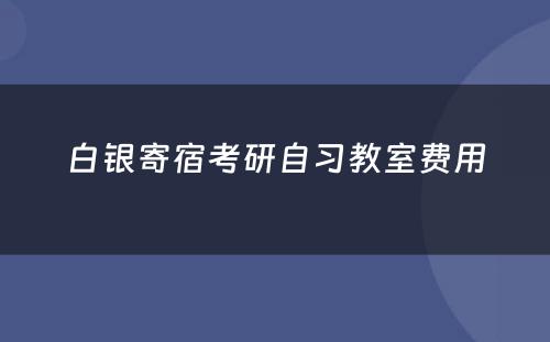 白银寄宿考研自习教室费用