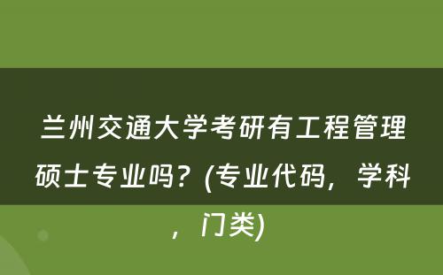 兰州交通大学考研有工程管理硕士专业吗？(专业代码，学科，门类) 