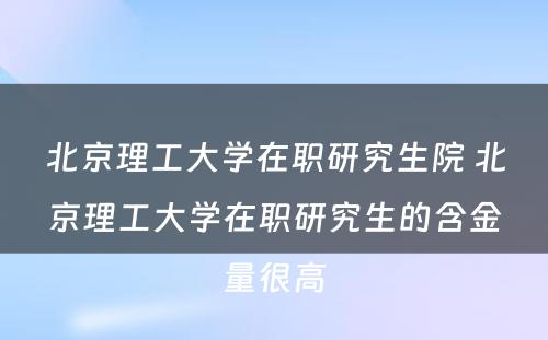 北京理工大学在职研究生院 北京理工大学在职研究生的含金量很高