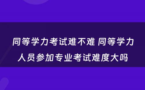 同等学力考试难不难 同等学力人员参加专业考试难度大吗