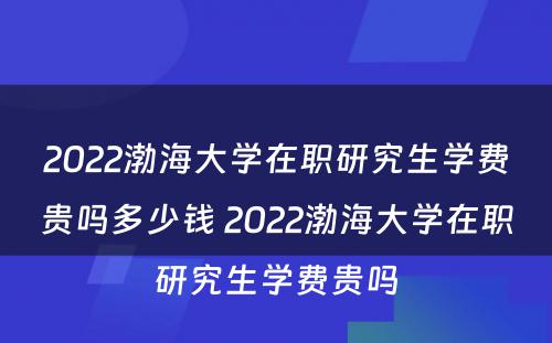 2022渤海大学在职研究生学费贵吗多少钱 2022渤海大学在职研究生学费贵吗