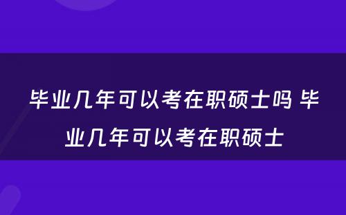 毕业几年可以考在职硕士吗 毕业几年可以考在职硕士