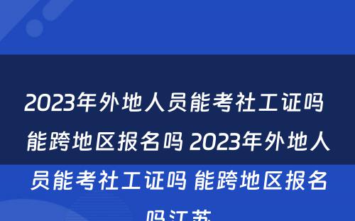 2023年外地人员能考社工证吗 能跨地区报名吗 2023年外地人员能考社工证吗 能跨地区报名吗江苏