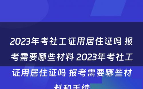 2023年考社工证用居住证吗 报考需要哪些材料 2023年考社工证用居住证吗 报考需要哪些材料和手续