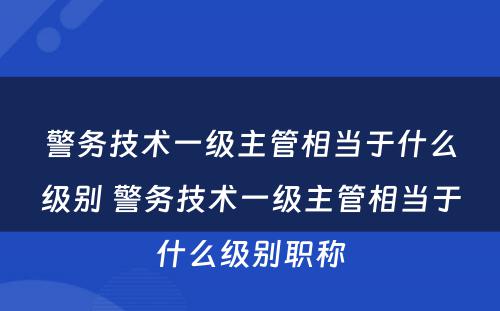 警务技术一级主管相当于什么级别 警务技术一级主管相当于什么级别职称