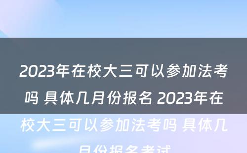 2023年在校大三可以参加法考吗 具体几月份报名 2023年在校大三可以参加法考吗 具体几月份报名考试