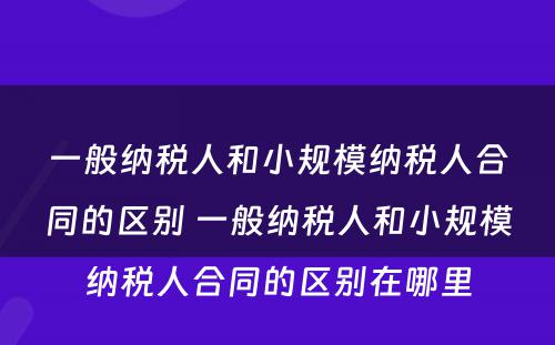 一般纳税人和小规模纳税人合同的区别 一般纳税人和小规模纳税人合同的区别在哪里