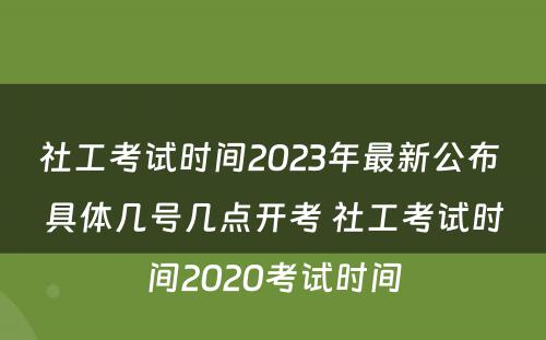 社工考试时间2023年最新公布 具体几号几点开考 社工考试时间2020考试时间