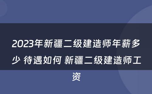 2023年新疆二级建造师年薪多少 待遇如何 新疆二级建造师工资