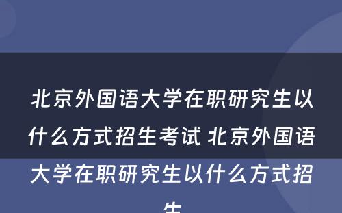 北京外国语大学在职研究生以什么方式招生考试 北京外国语大学在职研究生以什么方式招生