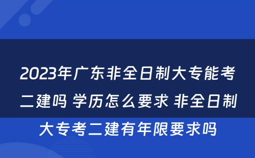 2023年广东非全日制大专能考二建吗 学历怎么要求 非全日制大专考二建有年限要求吗