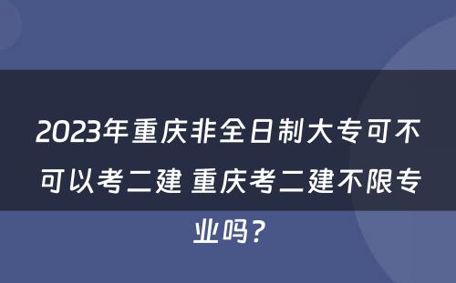 2023年重庆非全日制大专可不可以考二建 重庆考二建不限专业吗?