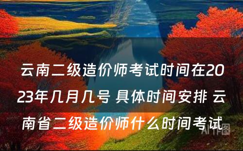 云南二级造价师考试时间在2023年几月几号 具体时间安排 云南省二级造价师什么时间考试