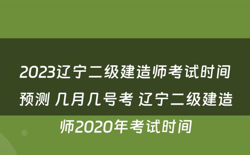 2023辽宁二级建造师考试时间预测 几月几号考 辽宁二级建造师2020年考试时间