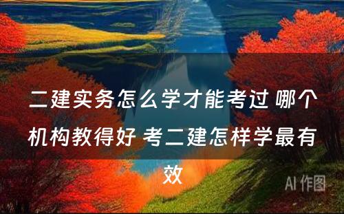 二建实务怎么学才能考过 哪个机构教得好 考二建怎样学最有效