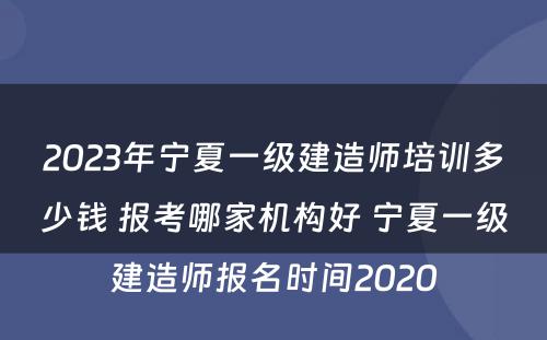 2023年宁夏一级建造师培训多少钱 报考哪家机构好 宁夏一级建造师报名时间2020