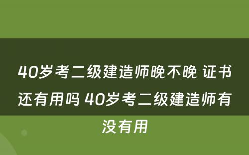 40岁考二级建造师晚不晚 证书还有用吗 40岁考二级建造师有没有用