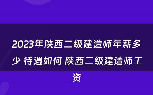 2023年陕西二级建造师年薪多少 待遇如何 陕西二级建造师工资