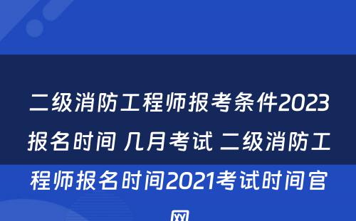 二级消防工程师报考条件2023报名时间 几月考试 二级消防工程师报名时间2021考试时间官网