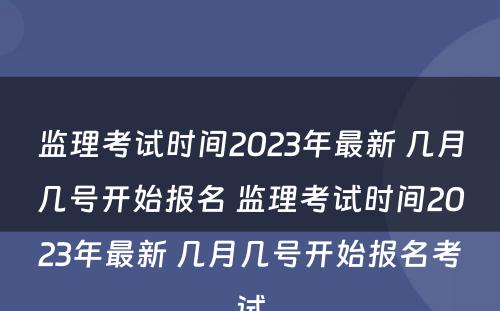 监理考试时间2023年最新 几月几号开始报名 监理考试时间2023年最新 几月几号开始报名考试