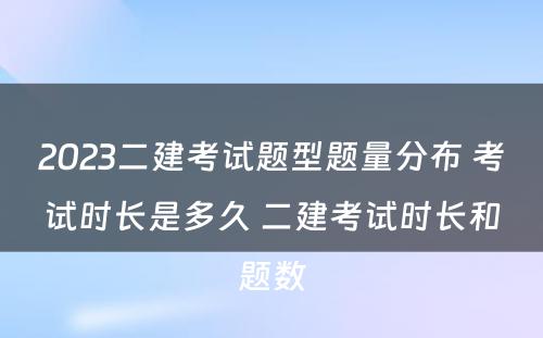 2023二建考试题型题量分布 考试时长是多久 二建考试时长和题数