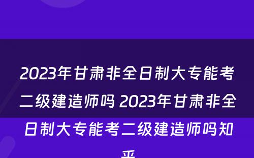 2023年甘肃非全日制大专能考二级建造师吗 2023年甘肃非全日制大专能考二级建造师吗知乎