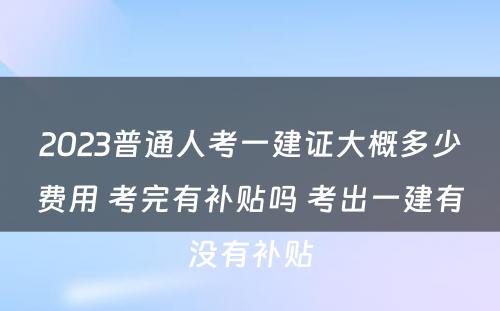 2023普通人考一建证大概多少费用 考完有补贴吗 考出一建有没有补贴