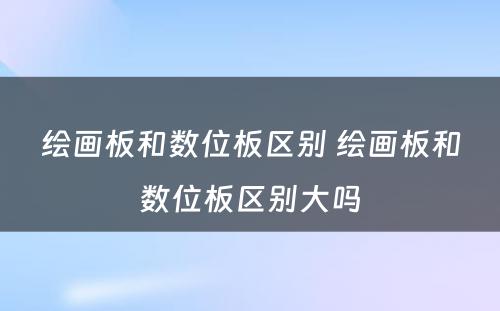 绘画板和数位板区别 绘画板和数位板区别大吗