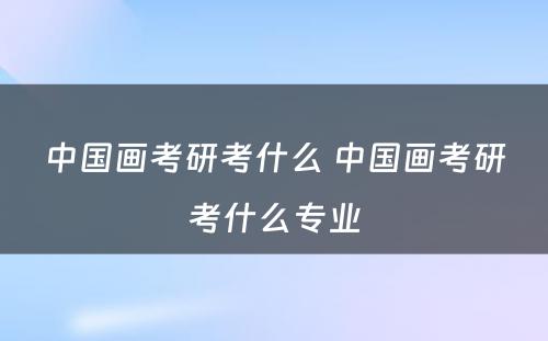 中国画考研考什么 中国画考研考什么专业