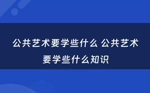 公共艺术要学些什么 公共艺术要学些什么知识